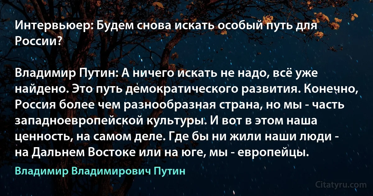 Интервьюер: Будем снова искать особый путь для России?

Владимир Путин: А ничего искать не надо, всё уже найдено. Это путь демократического развития. Конечно, Россия более чем разнообразная страна, но мы - часть западноевропейской культуры. И вот в этом наша ценность, на самом деле. Где бы ни жили наши люди - на Дальнем Востоке или на юге, мы - европейцы. (Владимир Владимирович Путин)