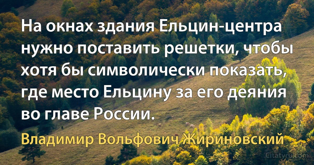 На окнах здания Ельцин-центра нужно поставить решетки, чтобы хотя бы символически показать, где место Ельцину за его деяния во главе России. (Владимир Вольфович Жириновский)