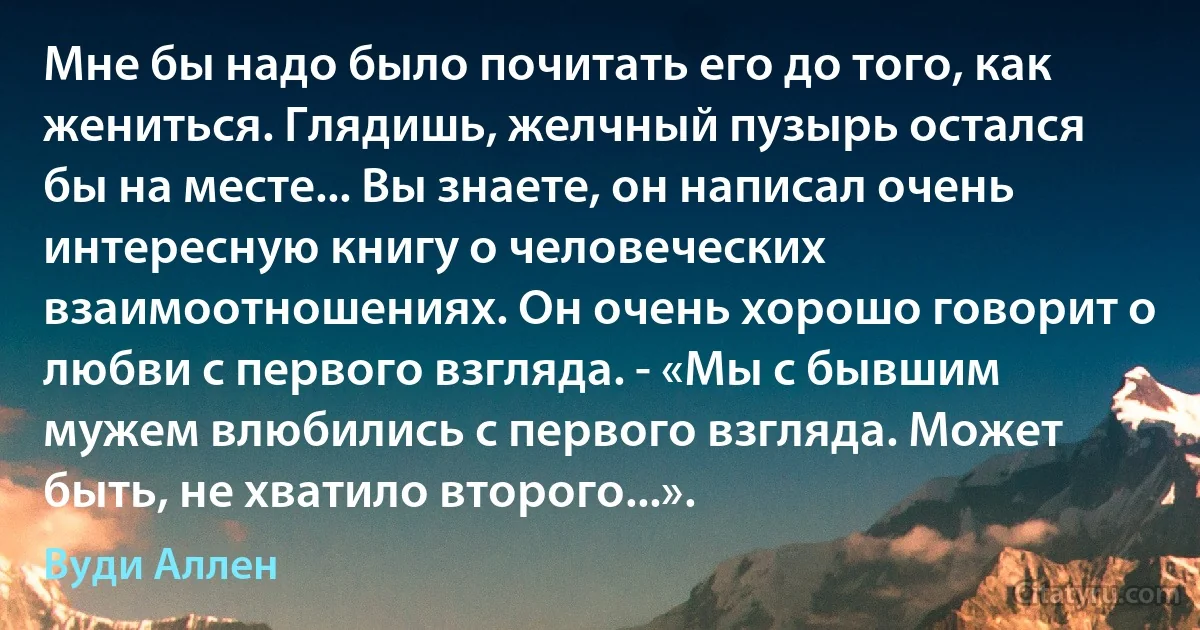 Мне бы надо было почитать его до того, как жениться. Глядишь, желчный пузырь остался бы на месте... Вы знаете, он написал очень интересную книгу о человеческих взаимоотношениях. Он очень хорошо говорит о любви с первого взгляда. - «Мы с бывшим мужем влюбились с первого взгляда. Может быть, не хватило второго...». (Вуди Аллен)