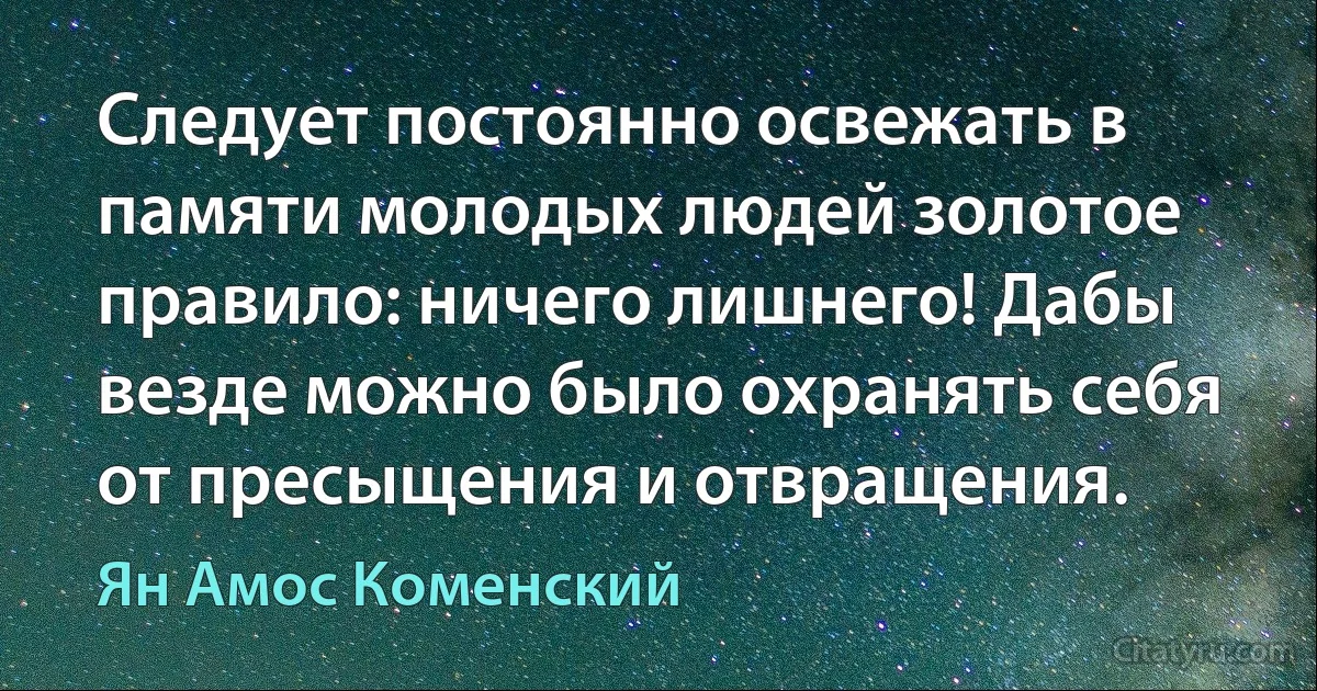 Следует постоянно освежать в памяти молодых людей золотое правило: ничего лишнего! Дабы везде можно было охранять себя от пресыщения и отвращения. (Ян Амос Коменский)