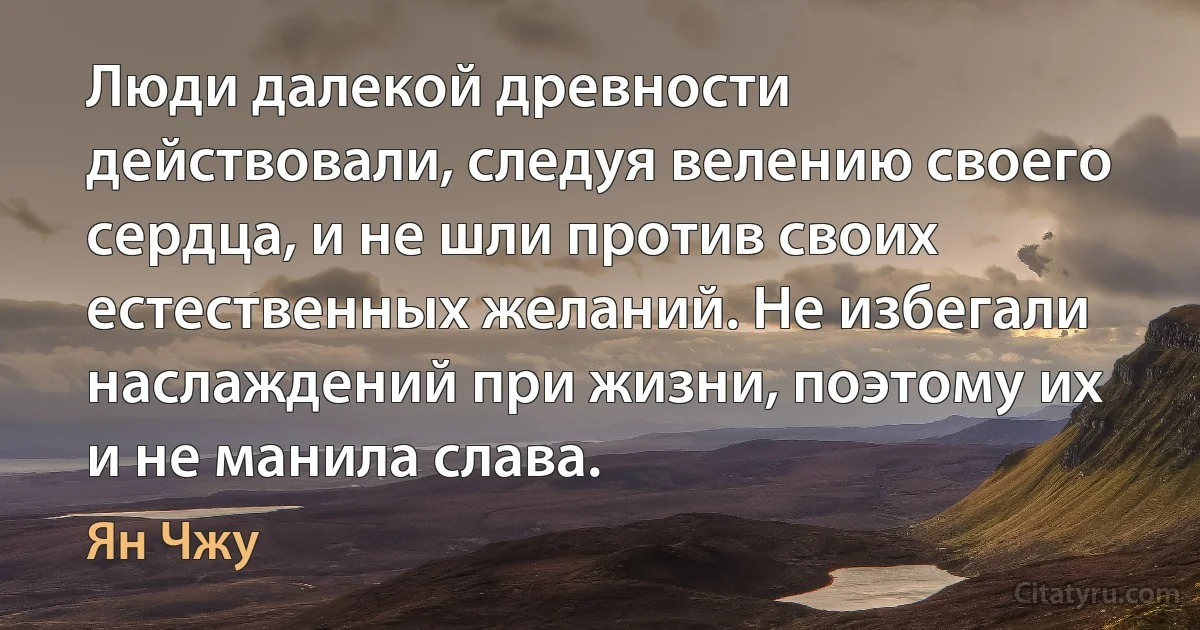 Люди далекой древности действовали, следуя велению своего сердца, и не шли против своих естественных желаний. Не избегали наслаждений при жизни, поэтому их и не манила слава. (Ян Чжу)