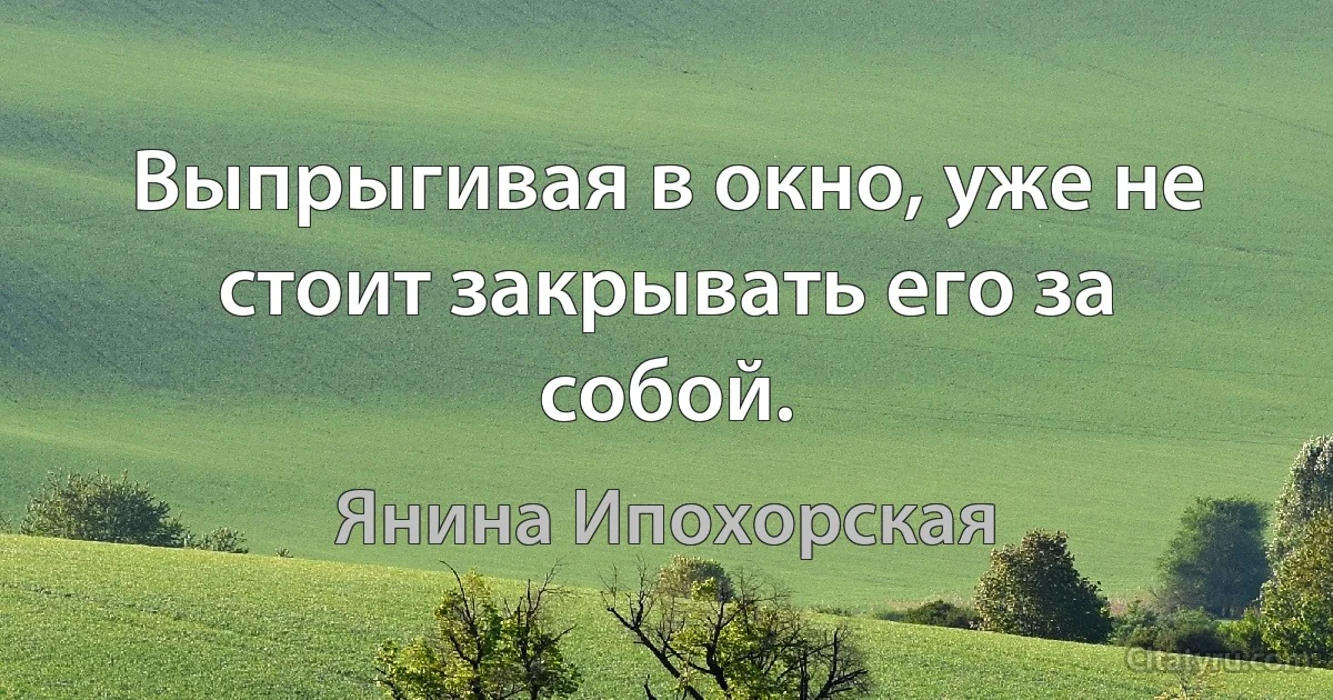 Выпрыгивая в окно, уже не стоит закрывать его за собой. (Янина Ипохорская)