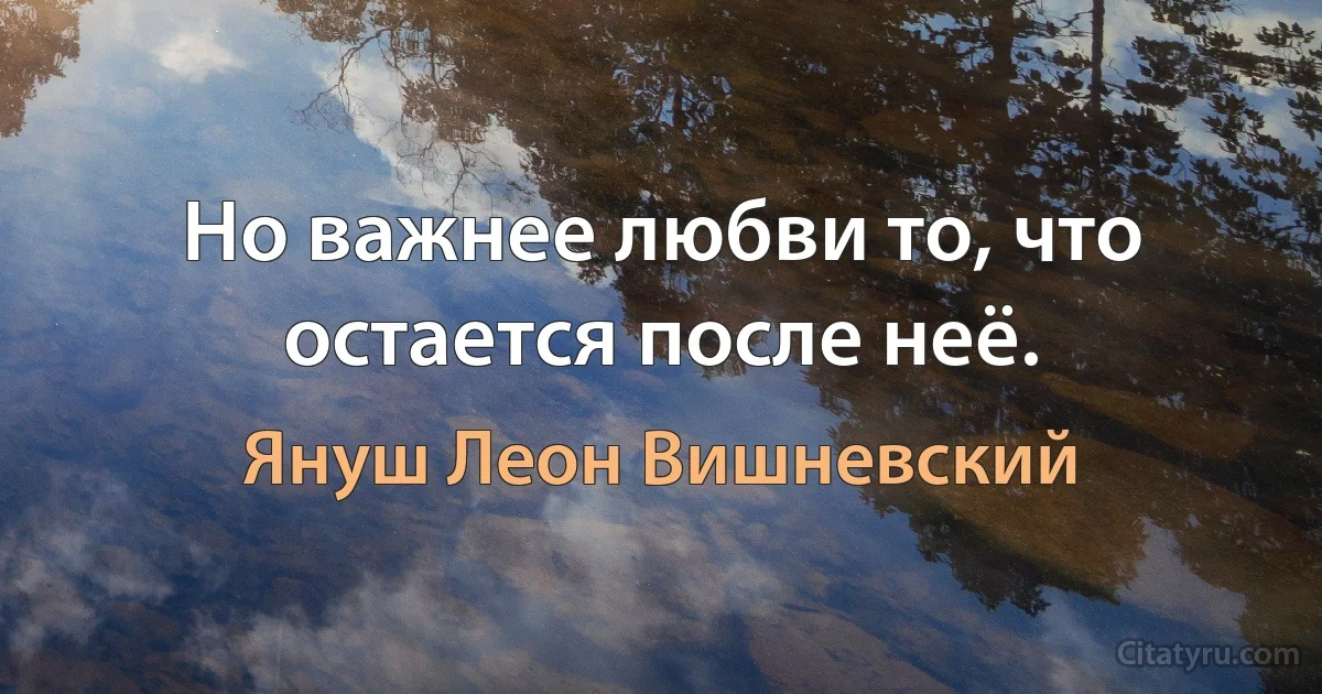 Но важнее любви то, что остается после неё. (Януш Леон Вишневский)