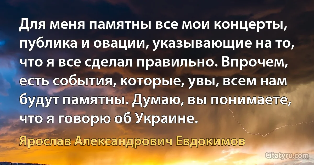 Для меня памятны все мои концерты, публика и овации, указывающие на то, что я все сделал правильно. Впрочем, есть события, которые, увы, всем нам будут памятны. Думаю, вы понимаете, что я говорю об Украине. (Ярослав Александрович Евдокимов)