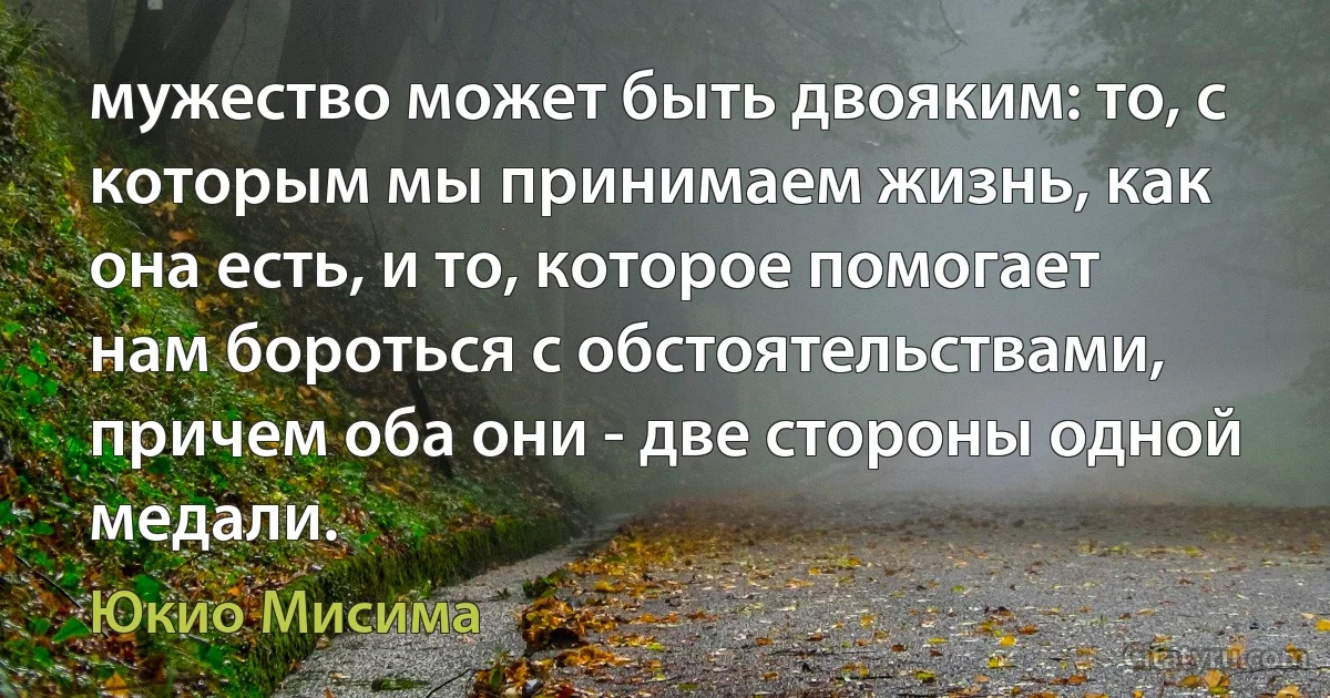 мужество может быть двояким: то, с которым мы принимаем жизнь, как она есть, и то, которое помогает нам бороться с обстоятельствами, причем оба они - две стороны одной медали. (Юкио Мисима)