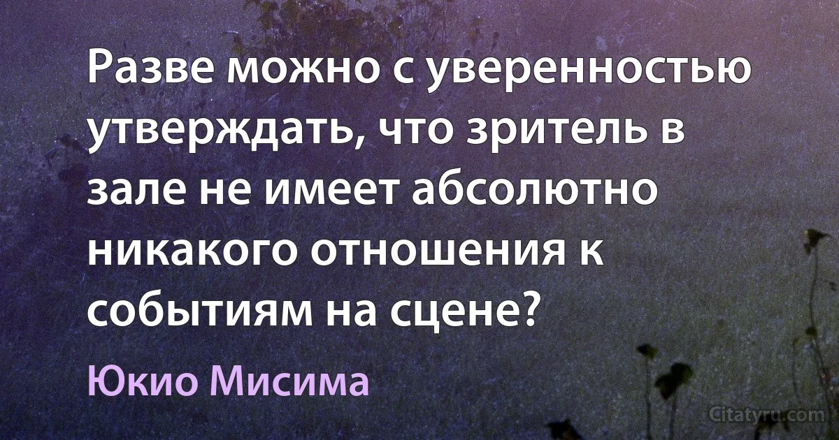 Разве можно с уверенностью утверждать, что зритель в зале не имеет абсолютно никакого отношения к событиям на сцене? (Юкио Мисима)