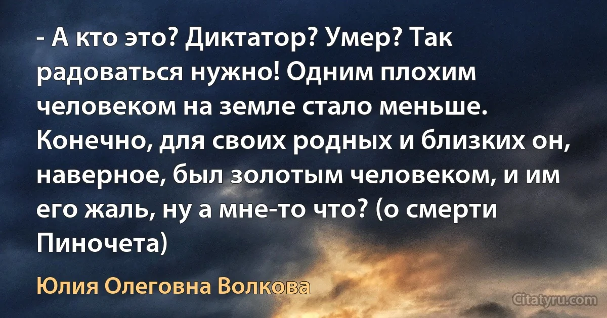 - А кто это? Диктатор? Умер? Так радоваться нужно! Одним плохим человеком на земле стало меньше. Конечно, для своих родных и близких он, наверное, был золотым человеком, и им его жаль, ну а мне-то что? (о смерти Пиночета) (Юлия Олеговна Волкова)