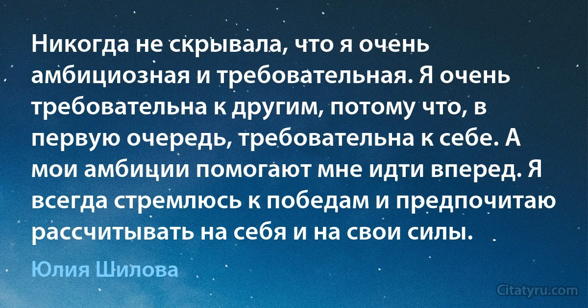 Никогда не скрывала, что я очень амбициозная и требовательная. Я очень требовательна к другим, потому что, в первую очередь, требовательна к себе. А мои амбиции помогают мне идти вперед. Я всегда стремлюсь к победам и предпочитаю рассчитывать на себя и на свои силы. (Юлия Шилова)