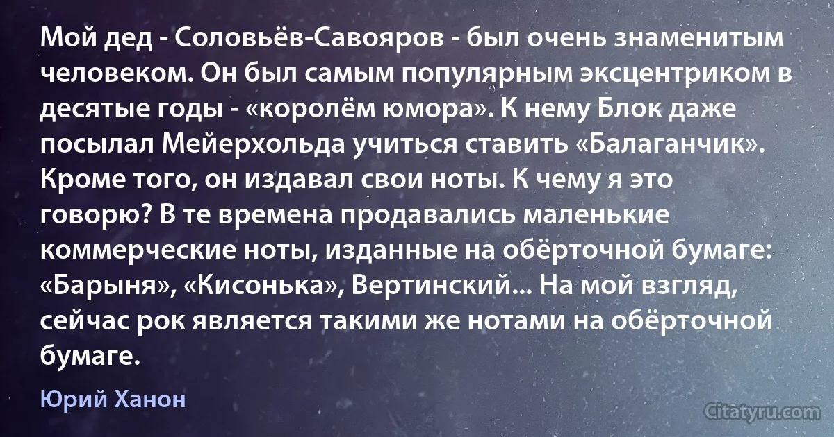 Мой дед - Соловьёв-Савояров - был очень знаменитым человеком. Он был самым популярным эксцентриком в десятые годы - «королём юмора». К нему Блок даже посылал Мейерхольда учиться ставить «Балаганчик». Кроме того, он издавал свои ноты. К чему я это говорю? В те времена продавались маленькие коммерческие ноты, изданные на обёрточной бумаге: «Барыня», «Кисонька», Вертинский... На мой взгляд, сейчас рок является такими же нотами на обёрточной бумаге. (Юрий Ханон)