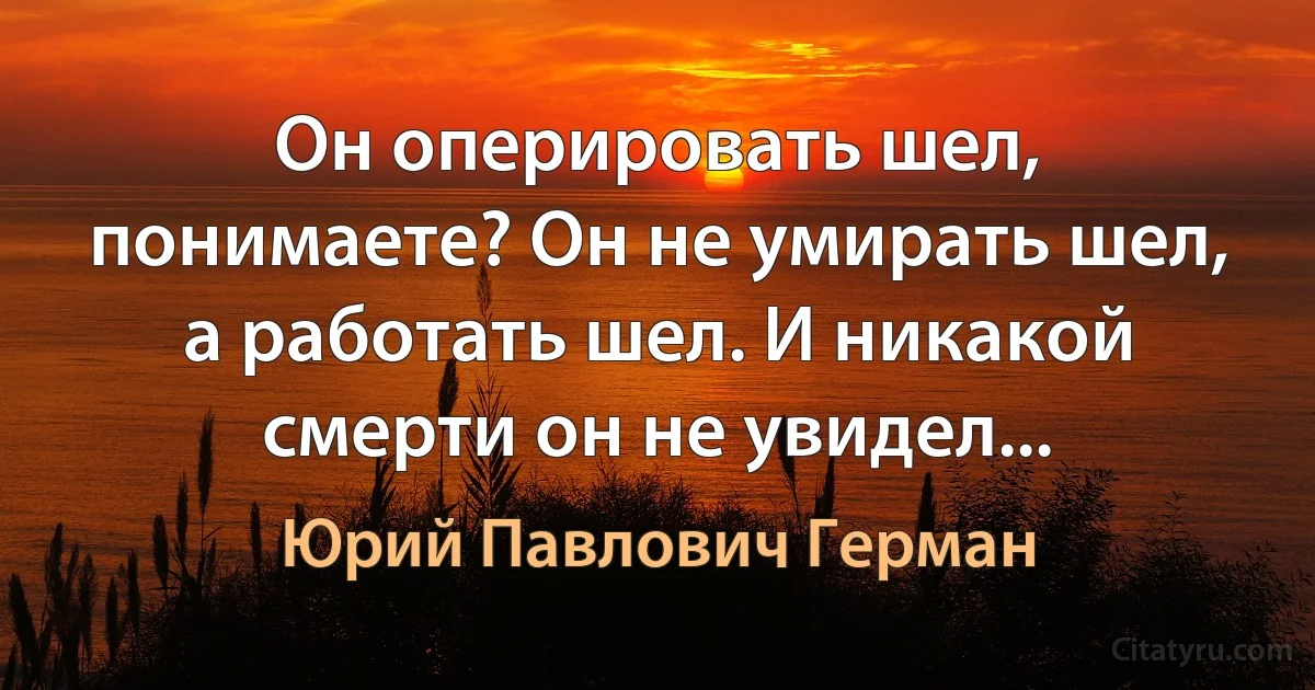 Он оперировать шел, понимаете? Он не умирать шел, а работать шел. И никакой смерти он не увидел... (Юрий Павлович Герман)