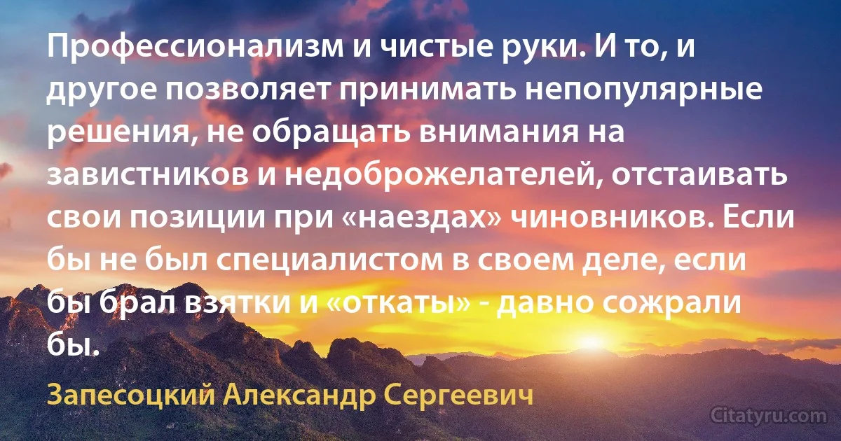 Профессионализм и чистые руки. И то, и другое позволяет принимать непопулярные решения, не обращать внимания на завистников и недоброжелателей, отстаивать свои позиции при «наездах» чиновников. Если бы не был специалистом в своем деле, если бы брал взятки и «откаты» - давно сожрали бы. (Запесоцкий Александр Сергеевич)