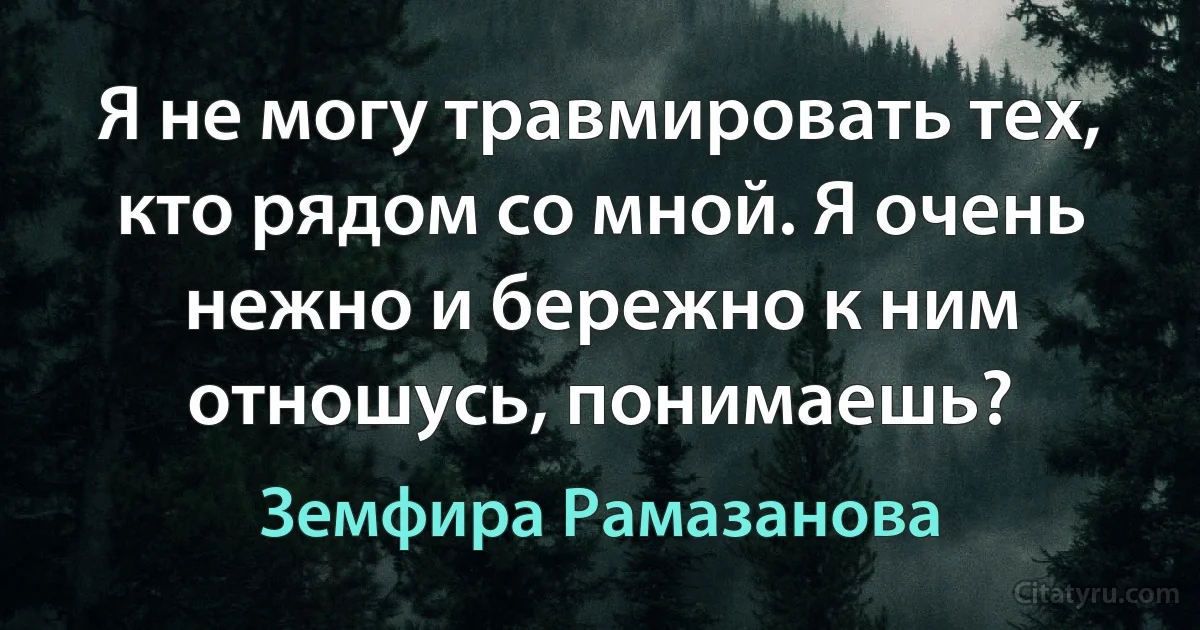 Я не могу травмировать тех, кто рядом со мной. Я очень нежно и бережно к ним отношусь, понимаешь? (Земфира Рамазанова)