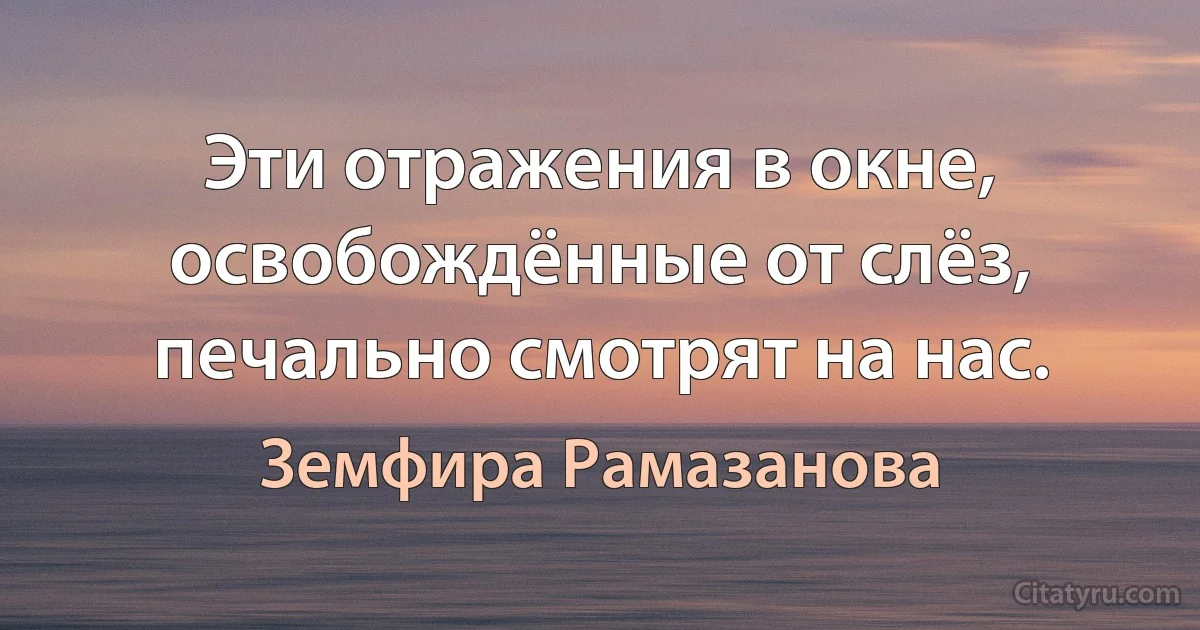 Эти отражения в окне, освобождённые от слёз, печально смотрят на нас. (Земфира Рамазанова)