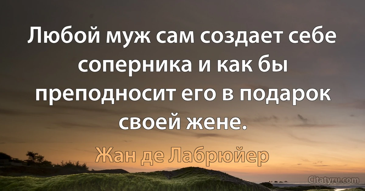 Любой муж сам создает себе соперника и как бы преподносит его в подарок своей жене. (Жан де Лабрюйер)