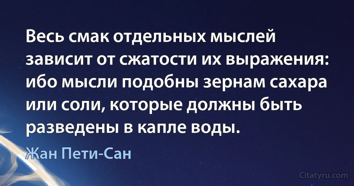 Весь смак отдельных мыслей зависит от сжатости их выражения: ибо мысли подобны зернам сахара или соли, которые должны быть разведены в капле воды. (Жан Пети-Сан)