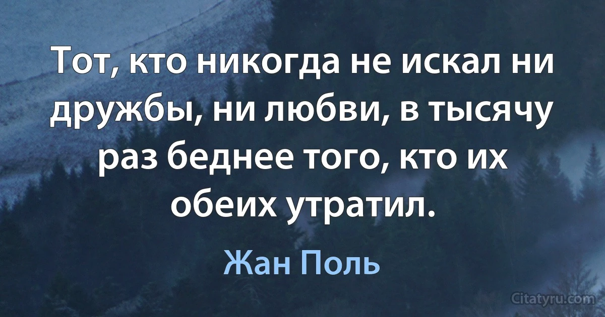 Тот, кто никогда не искал ни дружбы, ни любви, в тысячу раз беднее того, кто их обеих утратил. (Жан Поль)