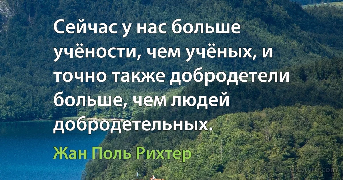 Сейчас у нас больше учёности, чем учёных, и точно также добродетели больше, чем людей добродетельных. (Жан Поль Рихтер)