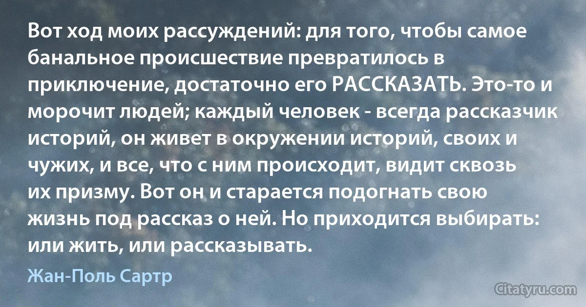 Вот ход моих рассуждений: для того, чтобы самое банальное происшествие превратилось в приключение, достаточно его РАССКАЗАТЬ. Это-то и морочит людей; каждый человек - всегда рассказчик историй, он живет в окружении историй, своих и чужих, и все, что с ним происходит, видит сквозь их призму. Вот он и старается подогнать свою жизнь под рассказ о ней. Но приходится выбирать: или жить, или рассказывать. (Жан-Поль Сартр)