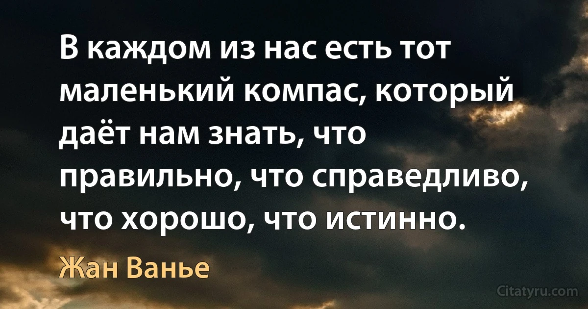 В каждом из нас есть тот маленький компас, который даёт нам знать, что правильно, что справедливо, что хорошо, что истинно. (Жан Ванье)