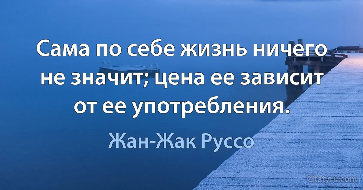 Сама по себе жизнь ничего не значит; цена ее зависит от ее употребления. (Жан-Жак Руссо)