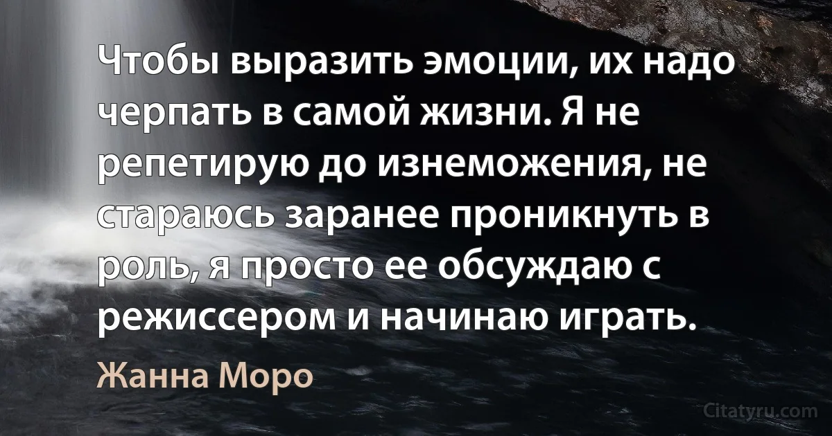 Чтобы выразить эмоции, их надо черпать в самой жизни. Я не репетирую до изнеможения, не стараюсь заранее проникнуть в роль, я просто ее обсуждаю с режиссером и начинаю играть. (Жанна Моро)