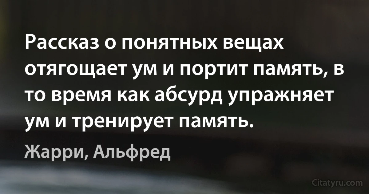 Рассказ о понятных вещах отягощает ум и портит память, в то время как абсурд упражняет ум и тренирует память. (Жарри, Альфред)