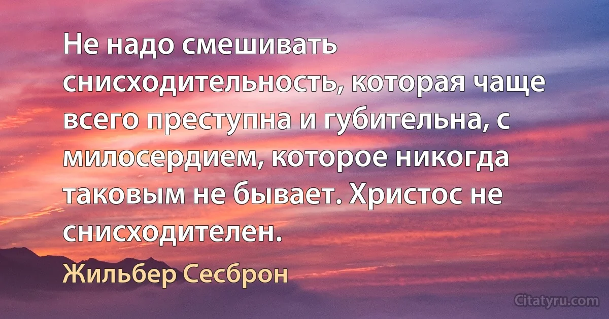 Не надо смешивать снисходительность, которая чаще всего преступна и губительна, с милосердием, которое никогда таковым не бывает. Христос не снисходителен. (Жильбер Сесброн)