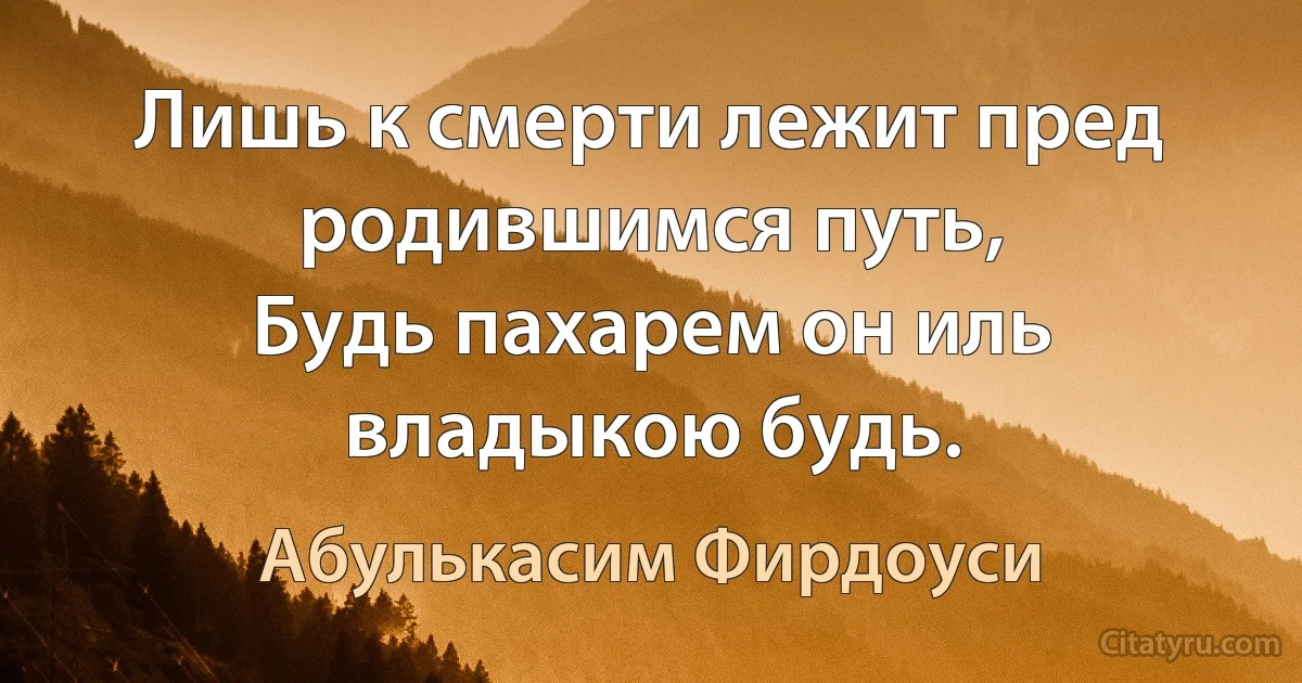 Лишь к смерти лежит пред родившимся путь,
Будь пахарем он иль владыкою будь. (Абулькасим Фирдоуси)