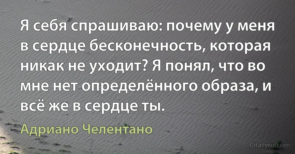 Я себя спрашиваю: почему у меня в сердце бесконечность, которая никак не уходит? Я понял, что во мне нет определённого образа, и всё же в сердце ты. (Адриано Челентано)