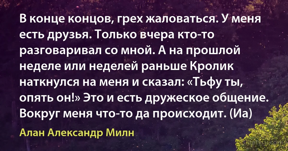 В конце концов, грех жаловаться. У меня есть друзья. Только вчера кто-то разговаривал со мной. А на прошлой неделе или неделей раньше Кролик наткнулся на меня и сказал: «Тьфу ты, опять он!» Это и есть дружеское общение. Вокруг меня что-то да происходит. (Иа) (Алан Александр Милн)