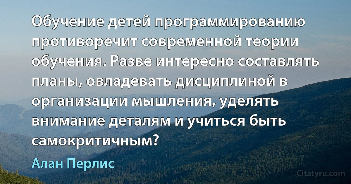 Обучение детей программированию противоречит современной теории обучения. Разве интересно составлять планы, овладевать дисциплиной в организации мышления, уделять внимание деталям и учиться быть самокритичным? (Алан Перлис)