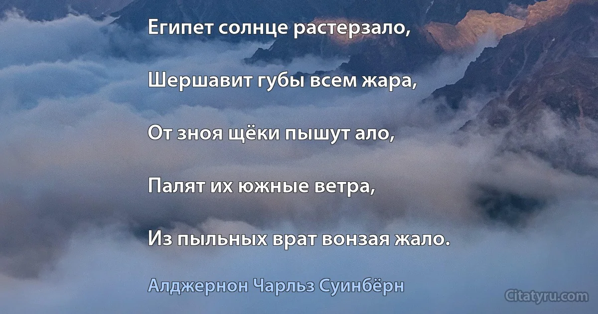 Египет солнце растерзало,

Шершавит губы всем жара,

От зноя щёки пышут ало,

Палят их южные ветра,

Из пыльных врат вонзая жало. (Алджернон Чарльз Суинбёрн)