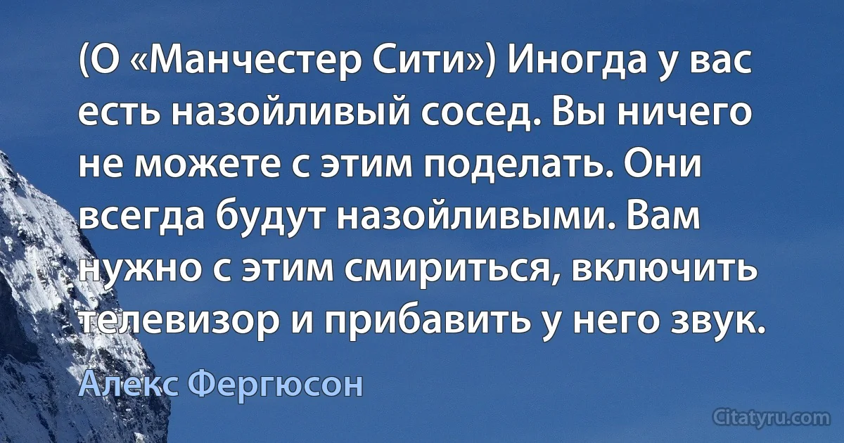 (О «Манчестер Сити») Иногда у вас есть назойливый сосед. Вы ничего не можете с этим поделать. Они всегда будут назойливыми. Вам нужно с этим смириться, включить телевизор и прибавить у него звук. (Алекс Фергюсон)