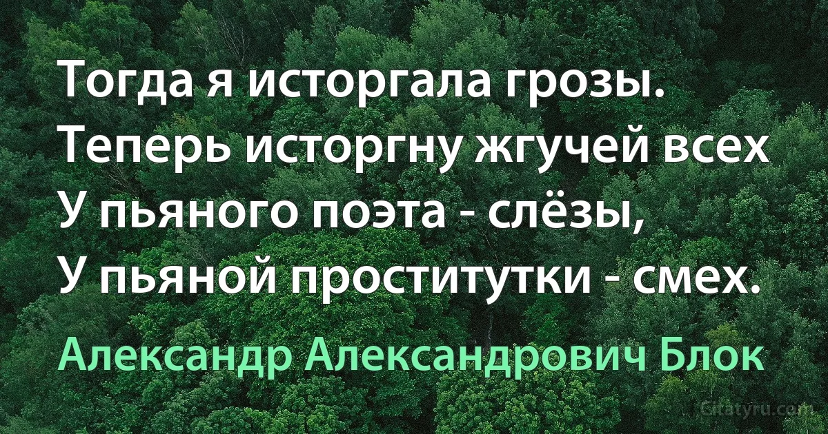 Тогда я исторгала грозы.
Теперь исторгну жгучей всех
У пьяного поэта - слёзы,
У пьяной проститутки - смех. (Александр Александрович Блок)