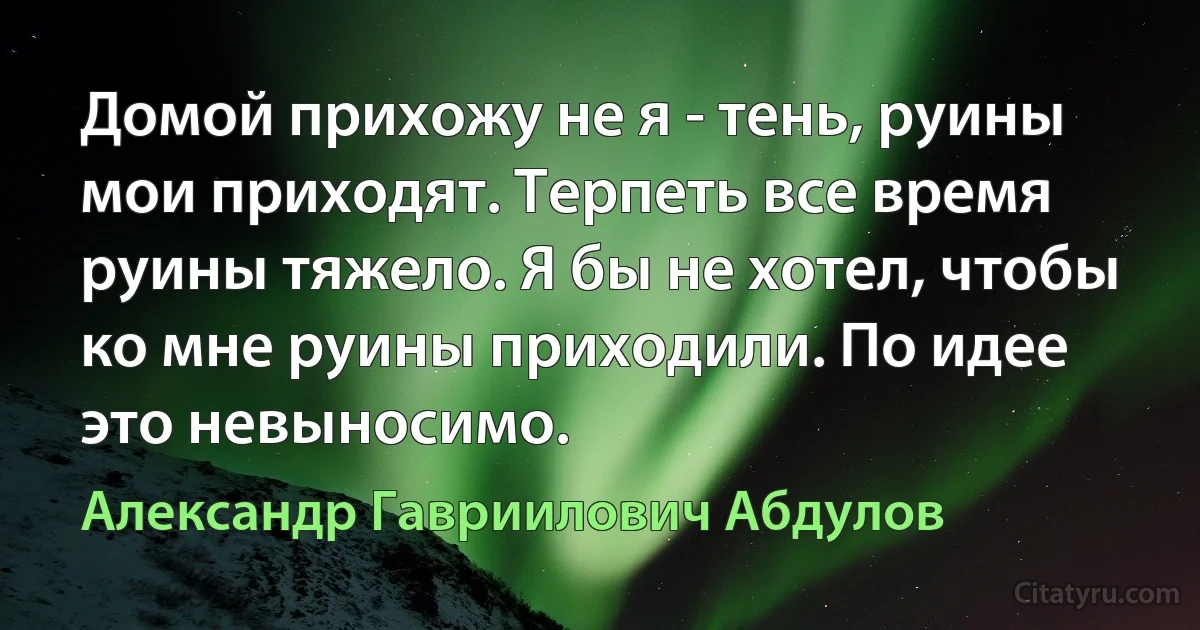 Домой прихожу не я - тень, руины мои приходят. Терпеть все время руины тяжело. Я бы не хотел, чтобы ко мне руины приходили. По идее это невыносимо. (Александр Гавриилович Абдулов)