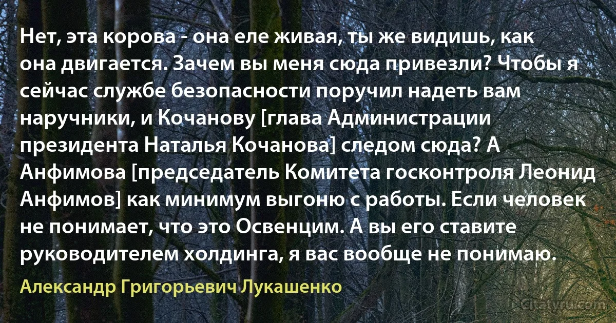 Нет, эта корова - она еле живая, ты же видишь, как она двигается. Зачем вы меня сюда привезли? Чтобы я сейчас службе безопасности поручил надеть вам наручники, и Кочанову [глава Администрации президента Наталья Кочанова] следом сюда? А Анфимова [председатель Комитета госконтроля Леонид Анфимов] как минимум выгоню с работы. Если человек не понимает, что это Освенцим. А вы его ставите руководителем холдинга, я вас вообще не понимаю. (Александр Григорьевич Лукашенко)