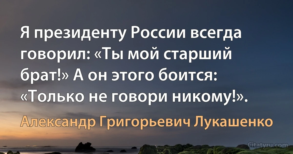 Я президенту России всегда говорил: «Ты мой старший брат!» А он этого боится: «Только не говори никому!». (Александр Григорьевич Лукашенко)