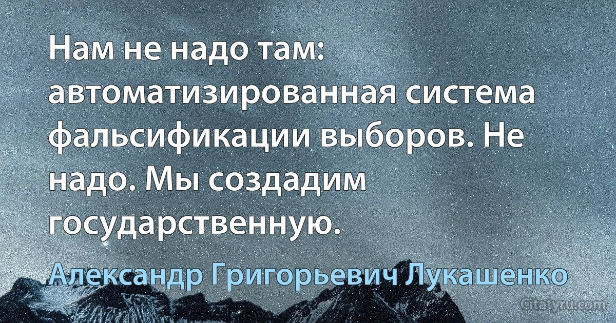 Нам не надо там: автоматизированная система фальсификации выборов. Не надо. Мы создадим государственную. (Александр Григорьевич Лукашенко)