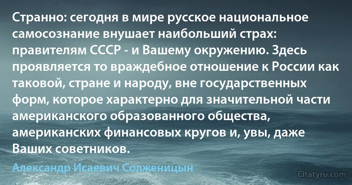 Странно: сегодня в мире русское национальное самосознание внушает наибольший страх: правителям СССР - и Вашему окружению. Здесь проявляется то враждебное отношение к России как таковой, стране и народу, вне государственных форм, которое характерно для значительной части американского образованного общества, американских финансовых кругов и, увы, даже Ваших советников. (Александр Исаевич Солженицын)