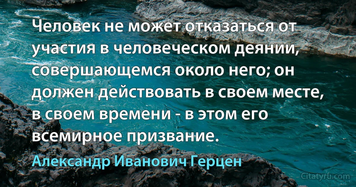 Человек не может отказаться от участия в человеческом деянии, совершающемся около него; он должен действовать в своем месте, в своем времени - в этом его всемирное призвание. (Александр Иванович Герцен)