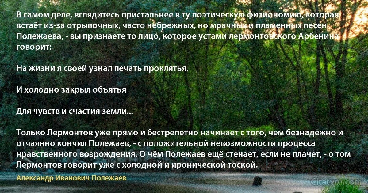 В самом деле, вглядитесь пристальнее в ту поэтическую физиономию, которая встаёт из-за отрывочных, часто небрежных, но мрачных и пламенных песен Полежаева, - вы признаете то лицо, которое устами лермонтовского Арбенина говорит:

На жизни я своей узнал печать проклятья.

И холодно закрыл объятья

Для чувств и счастия земли...

Только Лермонтов уже прямо и бестрепетно начинает с того, чем безнадёжно и отчаянно кончил Полежаев, - с положительной невозможности процесса нравственного возрождения. О чём Полежаев ещё стенает, если не плачет, - о том Лермонтов говорит уже с холодной и иронической тоской. (Александр Иванович Полежаев)