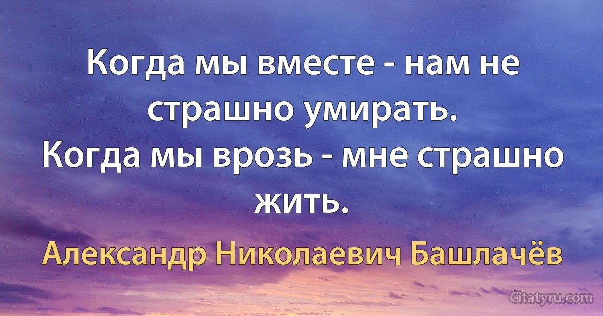 Когда мы вместе - нам не страшно умирать.
Когда мы врозь - мне страшно жить. (Александр Николаевич Башлачёв)