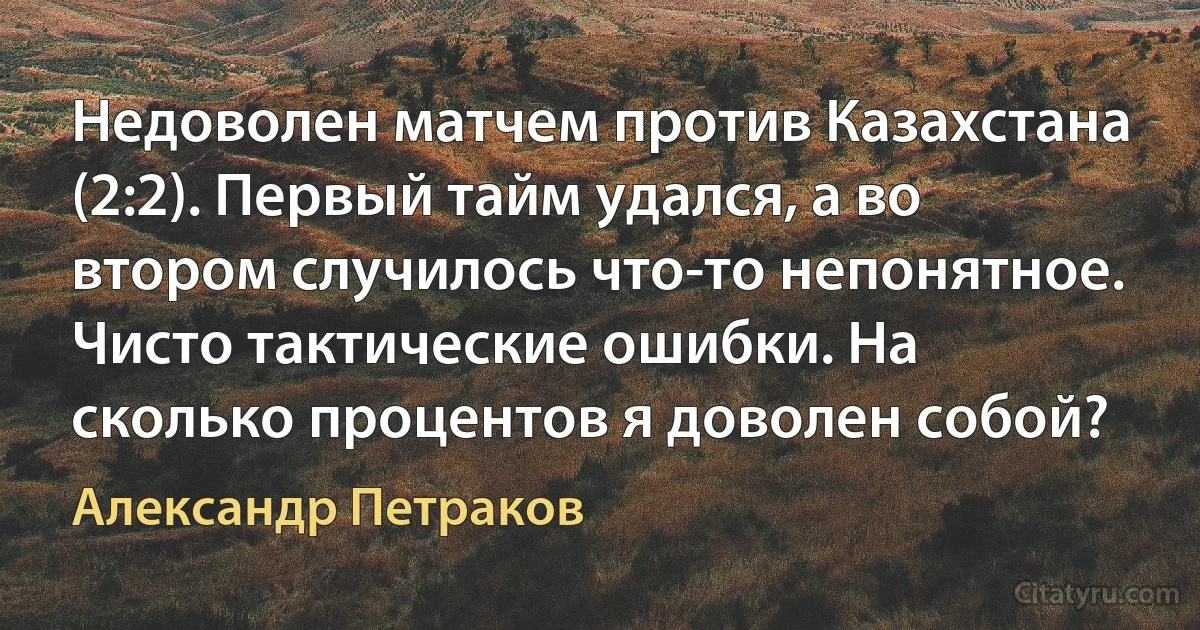 Недоволен матчем против Казахстана (2:2). Первый тайм удался, а во втором случилось что-то непонятное. Чисто тактические ошибки. На сколько процентов я доволен собой? (Александр Петраков)