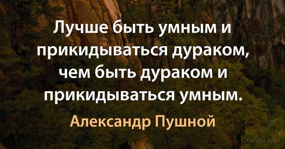 Лучше быть умным и прикидываться дураком, чем быть дураком и прикидываться умным. (Александр Пушной)