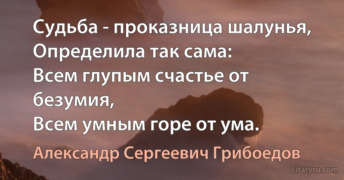 Судьба - проказница шалунья, 
Определила так сама:
Всем глупым счастье от безумия,
Всем умным горе от ума. (Александр Сергеевич Грибоедов)