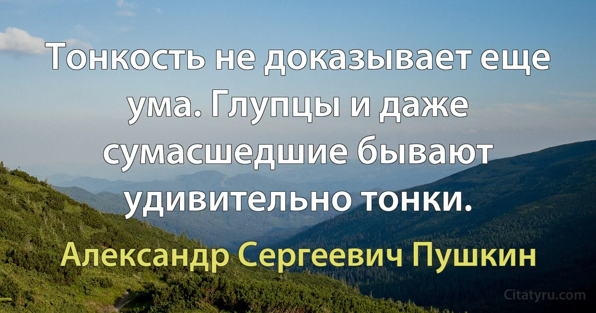 Тонкость не доказывает еще ума. Глупцы и даже сумасшедшие бывают удивительно тонки. (Александр Сергеевич Пушкин)