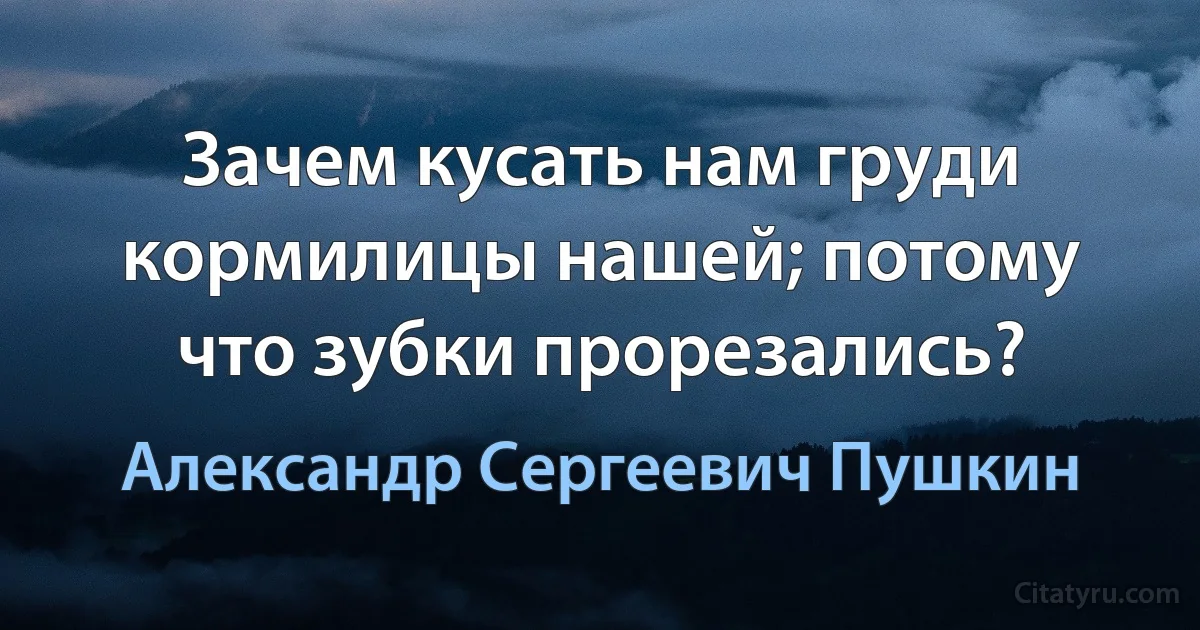 Зачем кусать нам груди кормилицы нашей; потому что зубки прорезались? (Александр Сергеевич Пушкин)