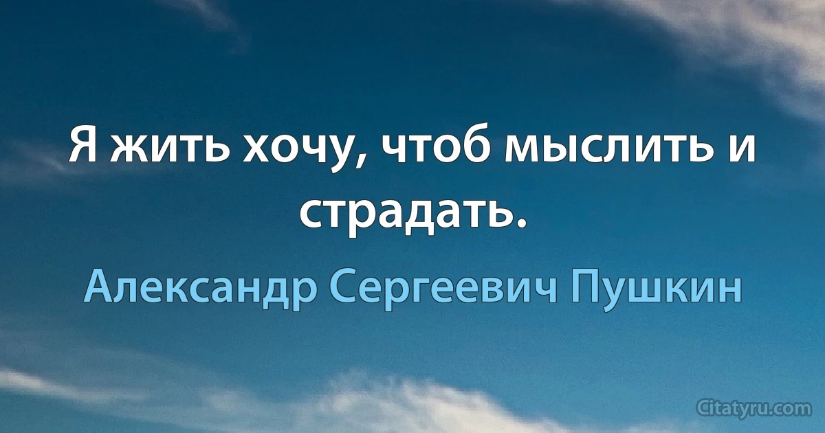 Я жить хочу, чтоб мыслить и страдать. (Александр Сергеевич Пушкин)