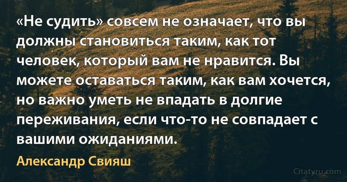 «Не судить» совсем не означает, что вы должны становиться таким, как тот человек, который вам не нравится. Вы можете оставаться таким, как вам хочется, но важно уметь не впадать в долгие переживания, если что-то не совпадает с вашими ожиданиями. (Александр Свияш)