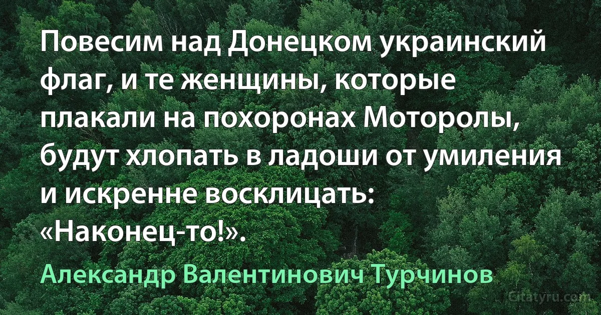 Повесим над Донецком украинский флаг, и те женщины, которые плакали на похоронах Моторолы, будут хлопать в ладоши от умиления и искренне восклицать: «Наконец-то!». (Александр Валентинович Турчинов)